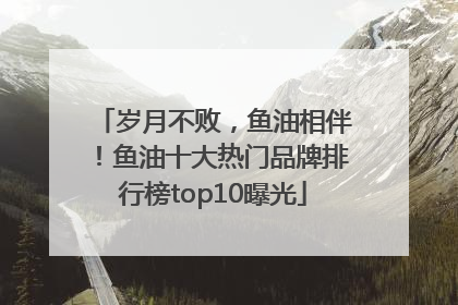 岁月不败，鱼油相伴！鱼油十大热门品牌排行榜top10曝光