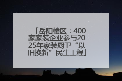岳阳楼区：400家家装企业参与2025年家装厨卫“以旧换新”民生工程