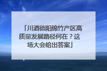川酒德阳绵竹产区高质量发展路径何在？这场大会给出答案