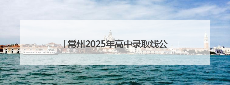 常州2025年高中录取线公布，新增优质民办高中长荡湖高级中学，录控线420分