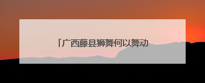 广西藤县狮舞何以舞动世界？海外华文媒体探秘“东方狮王”炼成记