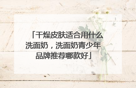 干燥皮肤适合用什么洗面奶，洗面奶青少年品牌推荐哪款好