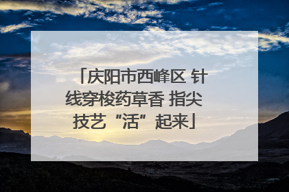 庆阳市西峰区 针线穿梭药草香 指尖技艺“活”起来