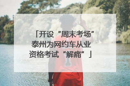 开设“周末考场” 泰州为网约车从业资格考试“解痛”