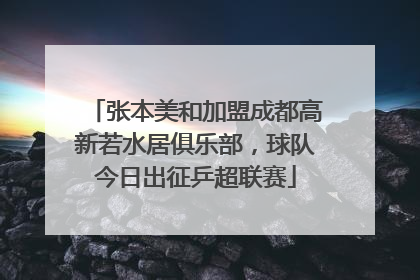 张本美和加盟成都高新若水居俱乐部，球队今日出征乒超联赛