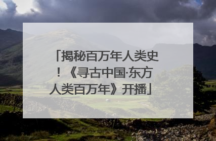 揭秘百万年人类史！《寻古中国·东方人类百万年》开播