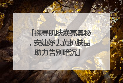 探寻肌肤焕亮奥秘，安婕妤去黄护肤品助力告别暗沉