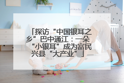 探访“中国银耳之乡”巴中通江：一朵“小银耳”成为富民兴县“大产业”