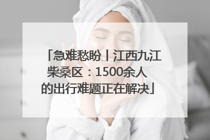 急难愁盼丨江西九江柴桑区：1500余人的出行难题正在解决