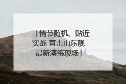 情节随机、贴近实战 直击山东舰最新演练现场