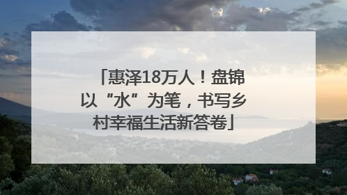 惠泽18万人！盘锦以“水”为笔，书写乡村幸福生活新答卷
