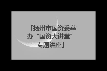 扬州市国资委举办“国资大讲堂” 专题讲座