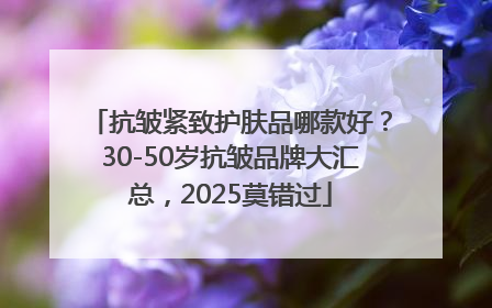 抗皱紧致护肤品哪款好？30-50岁抗皱品牌大汇总，2025莫错过