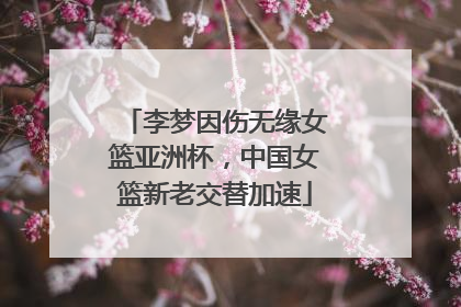 李梦因伤无缘女篮亚洲杯，中国女篮新老交替加速