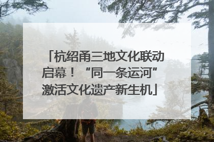 杭绍甬三地文化联动启幕！“同一条运河”激活文化遗产新生机