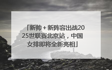 新帅＋新阵容出战2025世联赛北京站，中国女排即将全新亮相