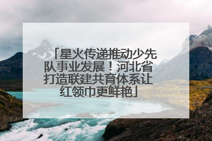 星火传递推动少先队事业发展！河北省打造联建共育体系让红领巾更鲜艳