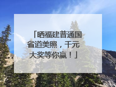 晒福建普通国省道美照，千元大奖等你赢！