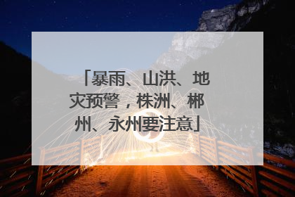 暴雨、山洪、地灾预警，株洲、郴州、永州要注意