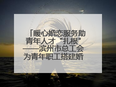 暖心婚恋服务助青年人才“扎根”——滨州市总工会为青年职工搭建婚恋幸福阶梯