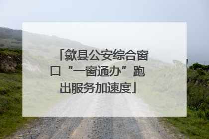 歙县公安综合窗口“一窗通办”跑出服务加速度