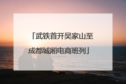 武铁首开吴家山至成都城厢电商班列