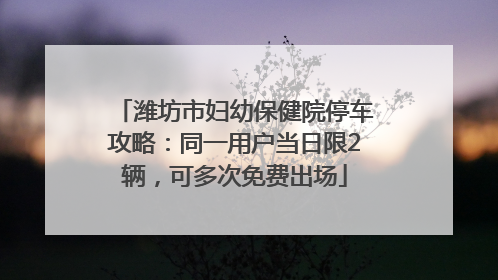 潍坊市妇幼保健院停车攻略：同一用户当日限2辆，可多次免费出场