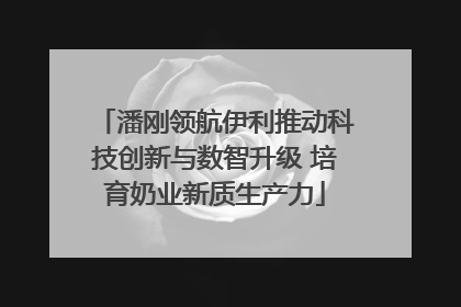 潘刚领航伊利推动科技创新与数智升级 培育奶业新质生产力