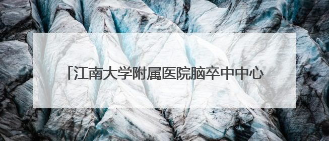 江南大学附属医院脑卒中中心：让“定时炸弹”无处可逃