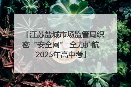 江苏盐城市场监管局织密“安全网” 全力护航2025年高中考