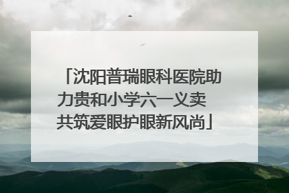 沈阳普瑞眼科医院助力贵和小学六一义卖 共筑爱眼护眼新风尚