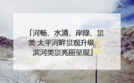 河畅、水清、岸绿、景美 太平河畔景观升级 滨河美景亮丽呈现
