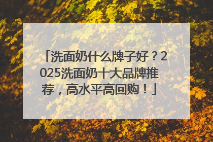 洗面奶什么牌子好？2025洗面奶十大品牌推荐，高水平高回购！