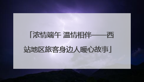 浓情端午 温情相伴——西站地区旅客身边人暖心故事