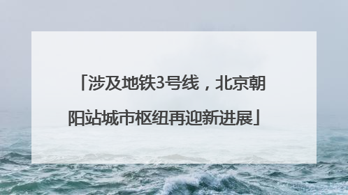 涉及地铁3号线，北京朝阳站城市枢纽再迎新进展