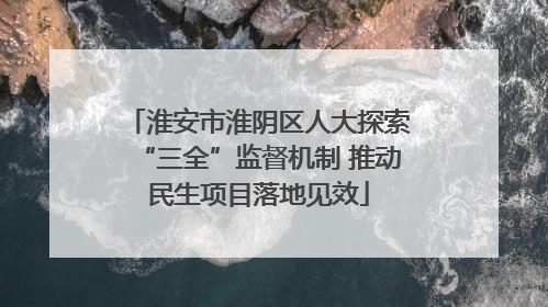 淮安市淮阴区人大探索“三全”监督机制 推动民生项目落地见效