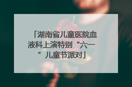 湖南省儿童医院血液科上演特别“六一”儿童节派对