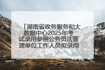 湖南省政务服务和大数据中心2025年考试录用参照公务员法管理单位工作人员拟录用人员名单公示
