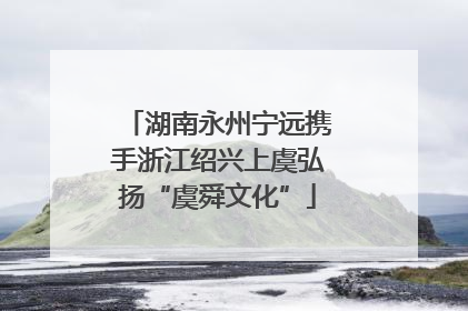 湖南永州宁远携手浙江绍兴上虞弘扬“虞舜文化”