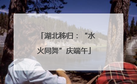 湖北秭归：“水火同舞”庆端午