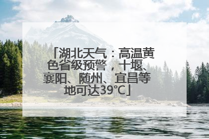 湖北天气：高温黄色省级预警，十堰、襄阳、随州、宜昌等地可达39℃