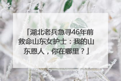 湖北老兵急寻46年前救命山东女护士：我的山东恩人，你在哪里？