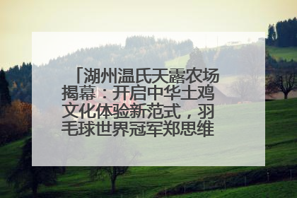 湖州温氏天露农场揭幕：开启中华土鸡文化体验新范式，羽毛球世界冠军郑思维助力品牌兴农