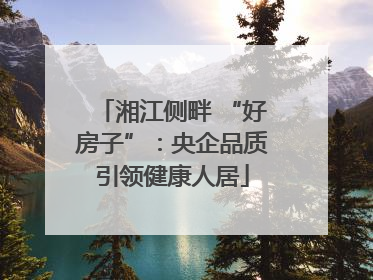 湘江侧畔 “好房子”：央企品质引领健康人居