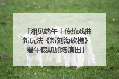 湘见端午丨传统戏曲新玩法《新刘海砍樵》端午假期加场演出