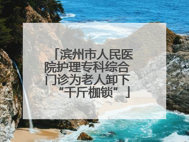滨州市人民医院护理专科综合门诊为老人卸下“千斤枷锁”