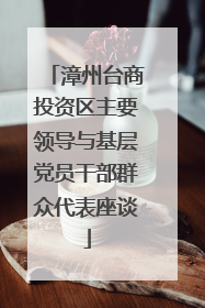漳州台商投资区主要领导与基层党员干部群众代表座谈