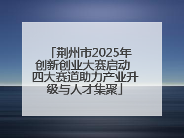 荆州市2025年创新创业大赛启动 四大赛道助力产业升级与人才集聚