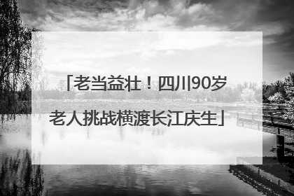 老当益壮！四川90岁老人挑战横渡长江庆生