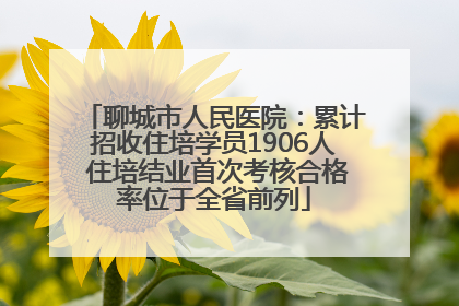 聊城市人民医院:累计招收住培学员1906人 住培结业首次考核合格率位于全省前列